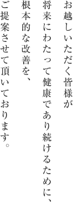 お越しいただく皆様が将来にわたって健康であり続けるために、根本的な果然を、ご提案させて頂いております。